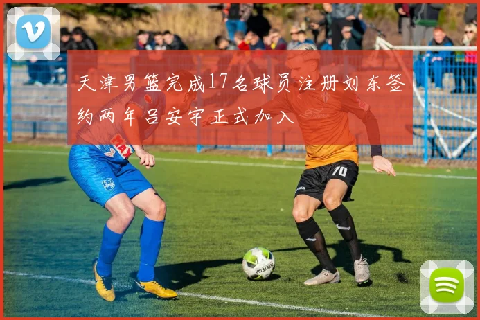 天津男篮完成17名球员注册刘东签约两年吕安宇正式加入